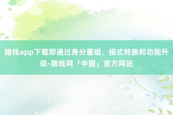 赌钱app下载即通过身分重组、模式转换和功能升级-赌钱网「中国」官方网站