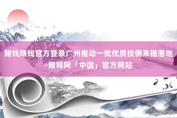 赌钱赚钱官方登录广州推动一批优质技俩来穗落地-赌钱网「中国」官方网站