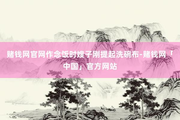 赌钱网官网作念饭时嫂子刚提起洗碗布-赌钱网「中国」官方网站