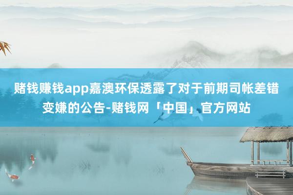 赌钱赚钱app嘉澳环保透露了对于前期司帐差错变嫌的公告-赌钱网「中国」官方网站