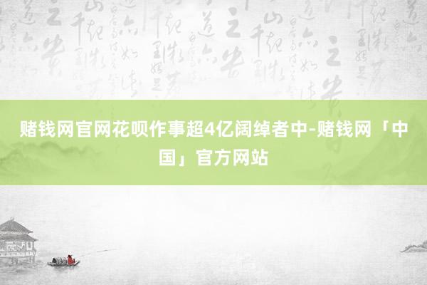 赌钱网官网花呗作事超4亿阔绰者中-赌钱网「中国」官方网站