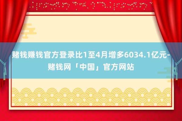 赌钱赚钱官方登录比1至4月增多6034.1亿元-赌钱网「中国」官方网站