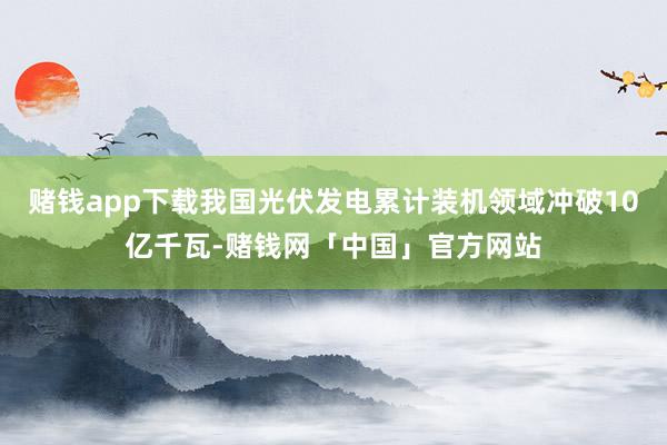 赌钱app下载我国光伏发电累计装机领域冲破10亿千瓦-赌钱网「中国」官方网站