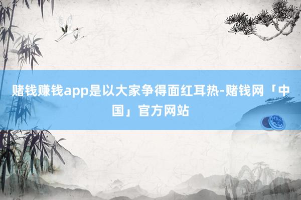 赌钱赚钱app是以大家争得面红耳热-赌钱网「中国」官方网站
