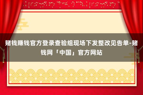 赌钱赚钱官方登录查验组现场下发整改见告单-赌钱网「中国」官方网站