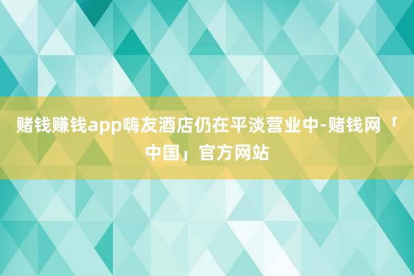赌钱赚钱app嗨友酒店仍在平淡营业中-赌钱网「中国」官方网站
