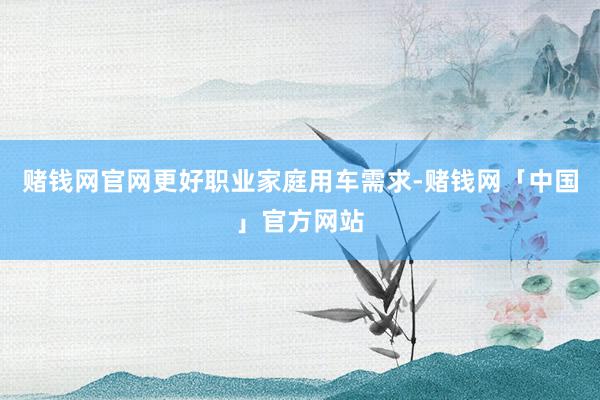 赌钱网官网更好职业家庭用车需求-赌钱网「中国」官方网站