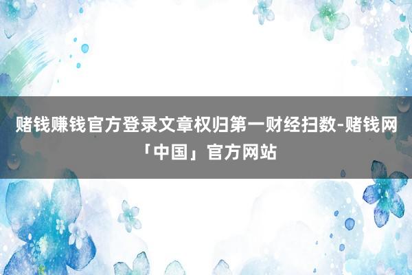 赌钱赚钱官方登录文章权归第一财经扫数-赌钱网「中国」官方网站