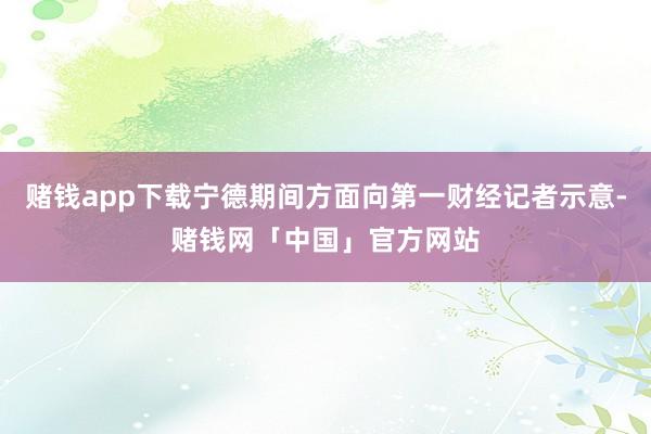 赌钱app下载宁德期间方面向第一财经记者示意-赌钱网「中国」官方网站
