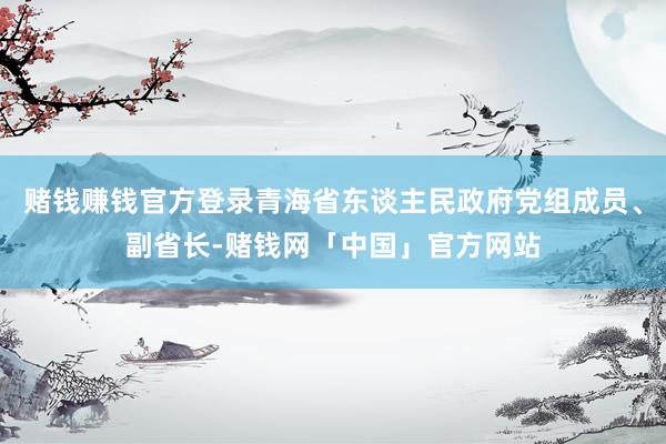 赌钱赚钱官方登录青海省东谈主民政府党组成员、副省长-赌钱网「中国」官方网站