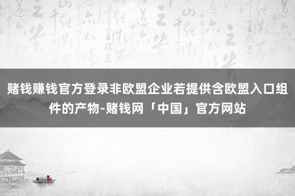 赌钱赚钱官方登录非欧盟企业若提供含欧盟入口组件的产物-赌钱网「中国」官方网站