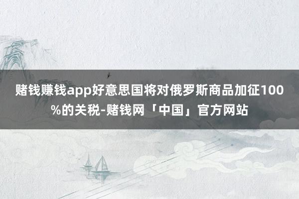 赌钱赚钱app好意思国将对俄罗斯商品加征100%的关税-赌钱网「中国」官方网站