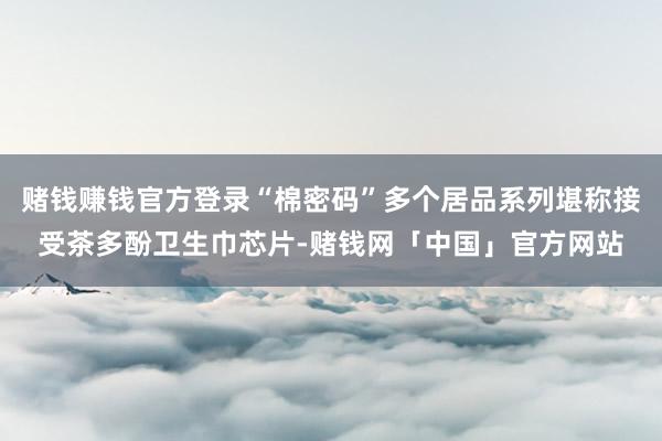 赌钱赚钱官方登录“棉密码”多个居品系列堪称接受茶多酚卫生巾芯片-赌钱网「中国」官方网站