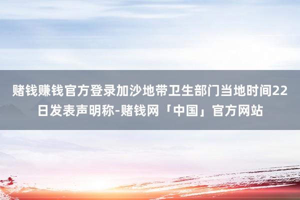 赌钱赚钱官方登录加沙地带卫生部门当地时间22日发表声明称-赌钱网「中国」官方网站