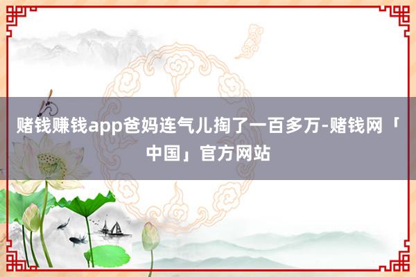 赌钱赚钱app爸妈连气儿掏了一百多万-赌钱网「中国」官方网站