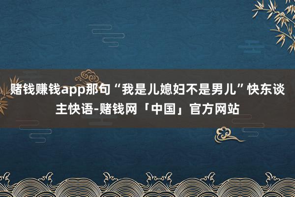 赌钱赚钱app那句“我是儿媳妇不是男儿”快东谈主快语-赌钱网「中国」官方网站