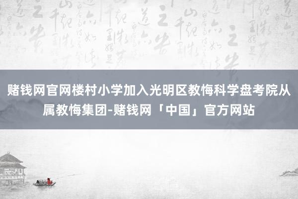 赌钱网官网楼村小学加入光明区教悔科学盘考院从属教悔集团-赌钱网「中国」官方网站