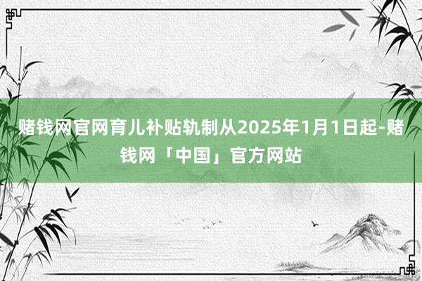 赌钱网官网育儿补贴轨制从2025年1月1日起-赌钱网「中国」官方网站
