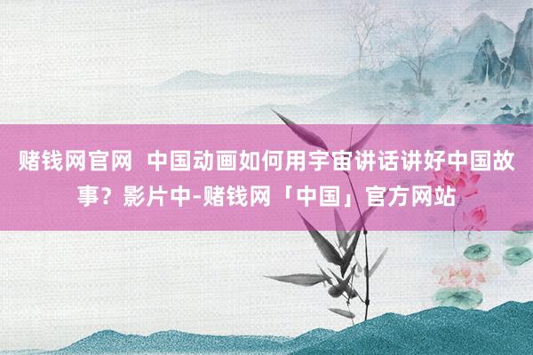 赌钱网官网 中国动画如何用宇宙讲话讲好中国故事?影片中-赌钱网「中国」官方网站