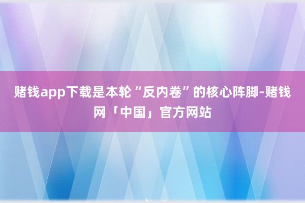 赌钱app下载是本轮“反内卷”的核心阵脚-赌钱网「中国」官方网站