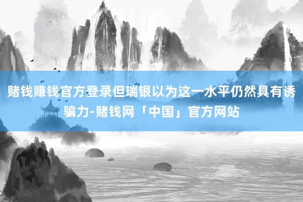 赌钱赚钱官方登录但瑞银以为这一水平仍然具有诱骗力-赌钱网「中国」官方网站
