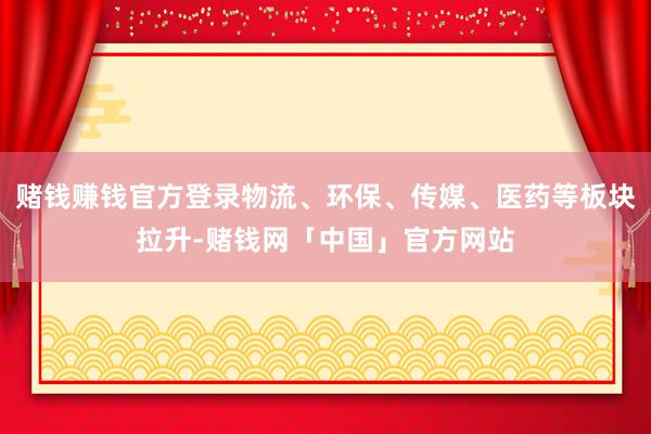 赌钱赚钱官方登录物流、环保、传媒、医药等板块拉升-赌钱网「中国」官方网站