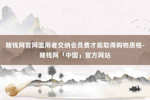 赌钱网官网滥用者交纳会员费才能取得购物质格-赌钱网「中国」官方网站