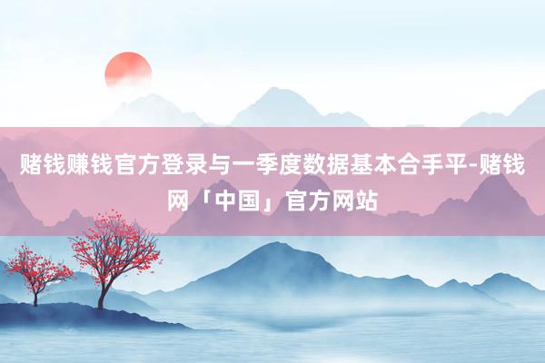 赌钱赚钱官方登录与一季度数据基本合手平-赌钱网「中国」官方网站