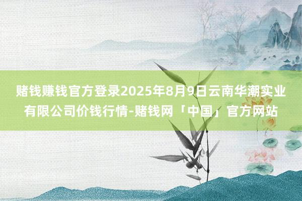 赌钱赚钱官方登录2025年8月9日云南华潮实业有限公司价钱行情-赌钱网「中国」官方网站