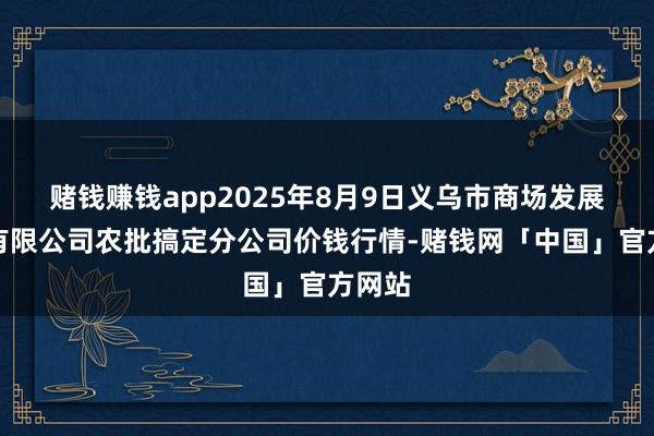 赌钱赚钱app2025年8月9日义乌市商场发展集团有限公司农批搞定分公司价钱行情-赌钱网「中国」官方网站