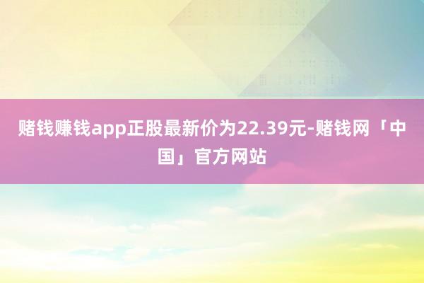 赌钱赚钱app正股最新价为22.39元-赌钱网「中国」官方网站