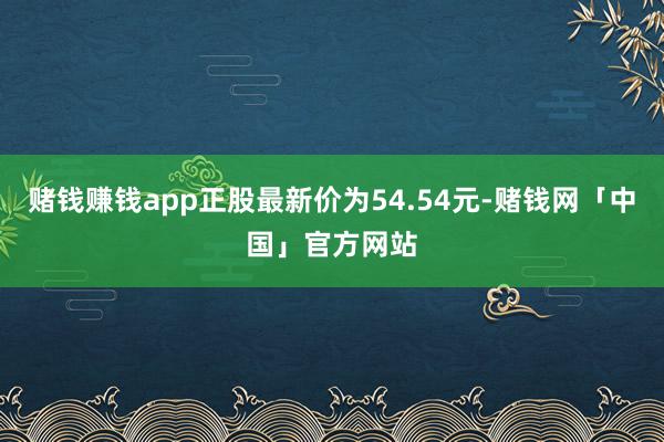 赌钱赚钱app正股最新价为54.54元-赌钱网「中国」官方网站