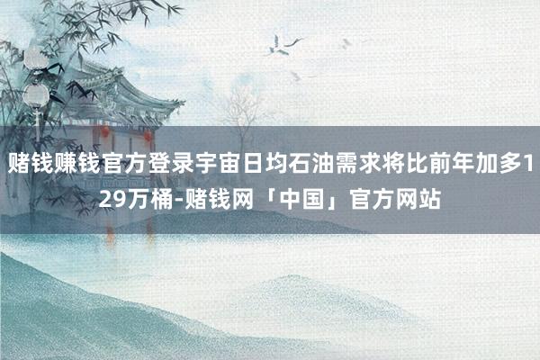 赌钱赚钱官方登录宇宙日均石油需求将比前年加多129万桶-赌钱网「中国」官方网站