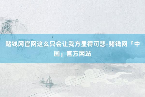 赌钱网官网这么只会让我方显得可悲-赌钱网「中国」官方网站