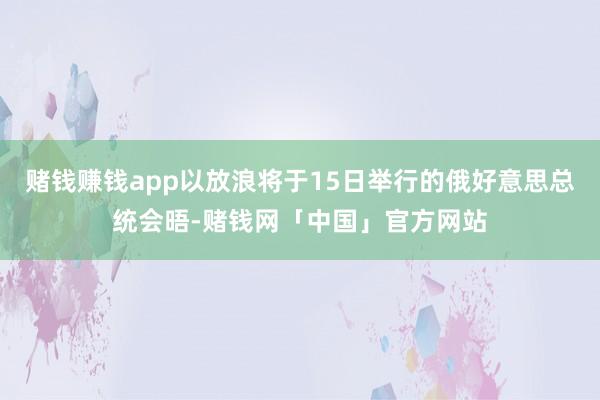 赌钱赚钱app以放浪将于15日举行的俄好意思总统会晤-赌钱网「中国」官方网站