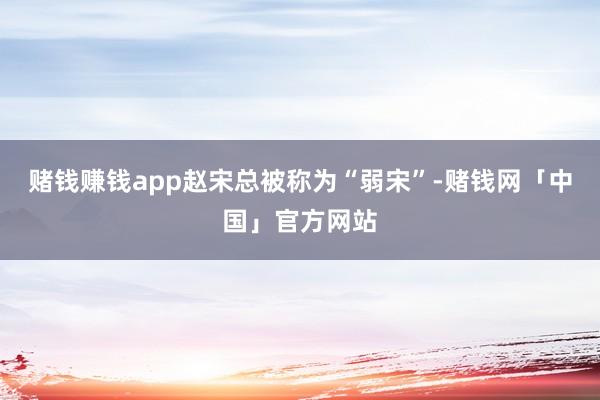 赌钱赚钱app赵宋总被称为“弱宋”-赌钱网「中国」官方网站