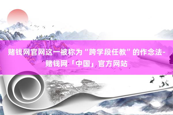 赌钱网官网这一被称为“跨学段任教”的作念法-赌钱网「中国」官方网站