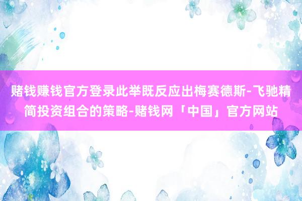 赌钱赚钱官方登录此举既反应出梅赛德斯-飞驰精简投资组合的策略-赌钱网「中国」官方网站