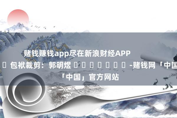 赌钱赚钱app尽在新浪财经APP            						包袱裁剪：郭明煜 							-赌钱网「中国」官方网站