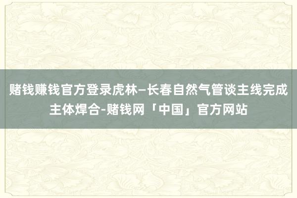 赌钱赚钱官方登录虎林—长春自然气管谈主线完成主体焊合-赌钱网「中国」官方网站
