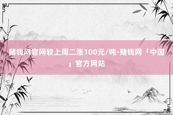 赌钱网官网较上周二涨100元/吨-赌钱网「中国」官方网站