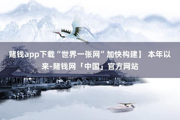 赌钱app下载“世界一张网”加快构建】 本年以来-赌钱网「中国」官方网站