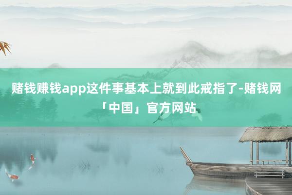 赌钱赚钱app这件事基本上就到此戒指了-赌钱网「中国」官方网站