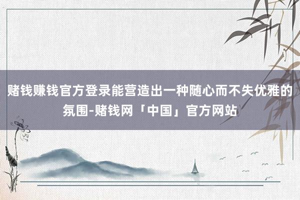 赌钱赚钱官方登录能营造出一种随心而不失优雅的氛围-赌钱网「中国」官方网站