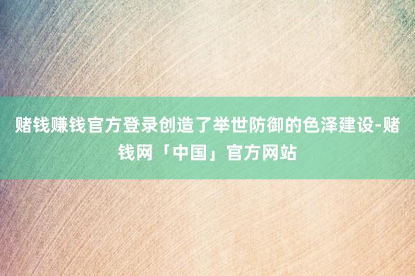 赌钱赚钱官方登录创造了举世防御的色泽建设-赌钱网「中国」官方网站
