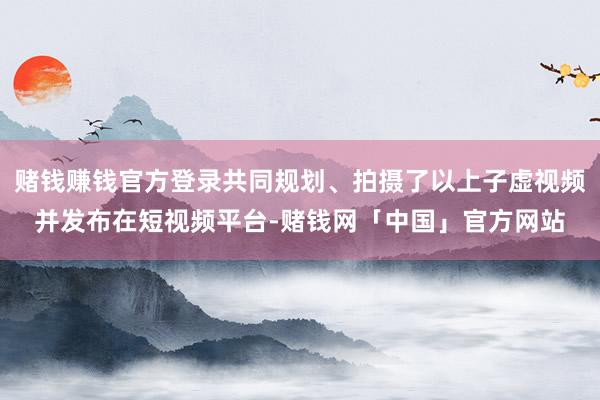 赌钱赚钱官方登录共同规划、拍摄了以上子虚视频并发布在短视频平台-赌钱网「中国」官方网站