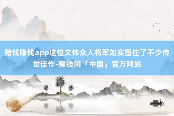 赌钱赚钱app这位文体众人将军如实留住了不少传世佳作-赌钱网「中国」官方网站