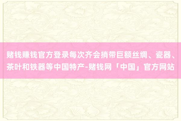 赌钱赚钱官方登录每次齐会捎带巨额丝绸、瓷器、茶叶和铁器等中国特产-赌钱网「中国」官方网站