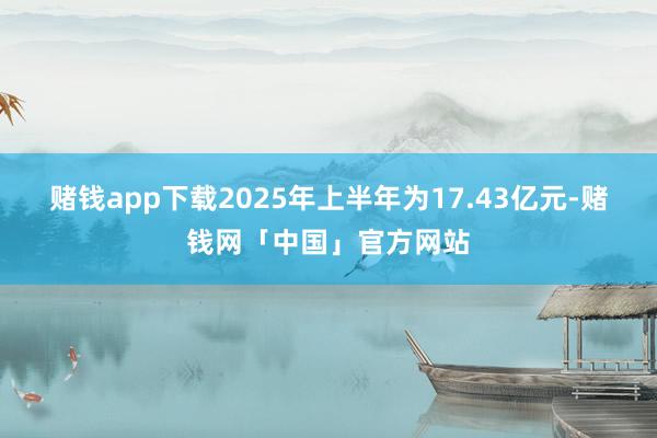 赌钱app下载2025年上半年为17.43亿元-赌钱网「中国」官方网站