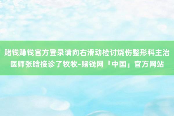 赌钱赚钱官方登录请向右滑动检讨烧伤整形科主治医师张晗接诊了牧牧-赌钱网「中国」官方网站